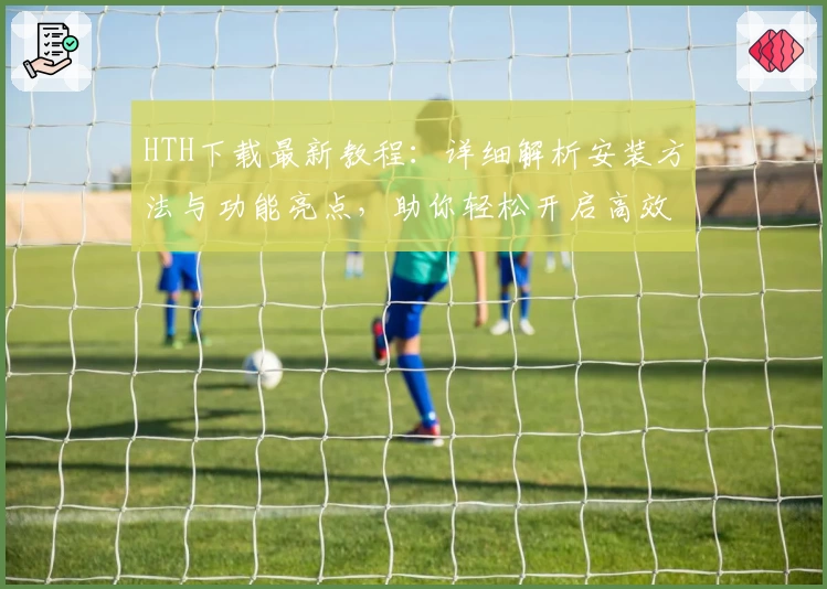 HTH下载最新教程：详细解析安装方法与功能亮点，助你轻松开启高效体验