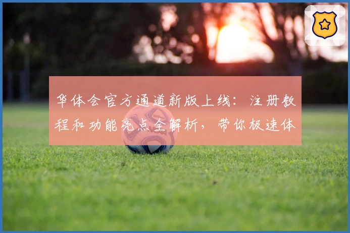 华体会官方通道新版上线：注册教程和功能亮点全解析，带你极速体验便捷服务