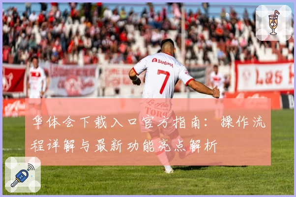华体会下载入口官方指南：操作流程详解与最新功能亮点解析