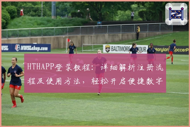 HTHAPP登录教程：详细解析注册流程及使用方法，轻松开启便捷数字生活