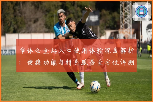 华体会全站入口使用体验深度解析：便捷功能与特色服务全方位评测