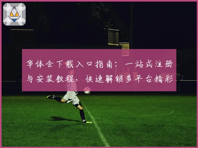 华体会下载入口指南:一站式注册与安装教程,快速解锁多平台精彩功能体验