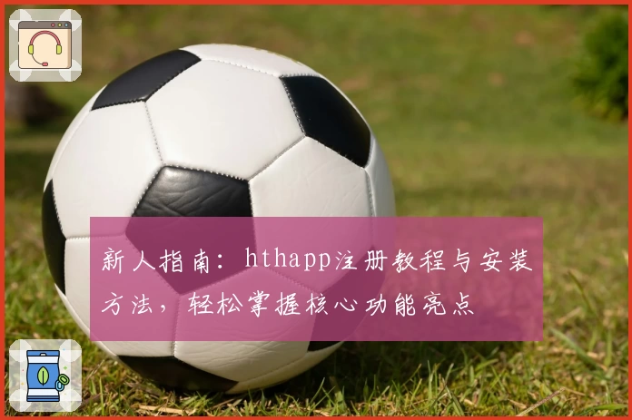 新人指南：hthapp注册教程与安装方法，轻松掌握核心功能亮点