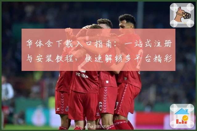 华体会下载入口指南：一站式注册与安装教程，快速解锁多平台精彩功能体验