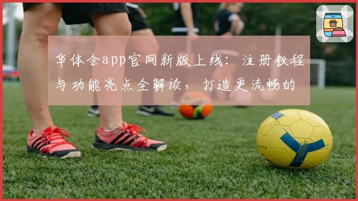 华体会app官网新版上线：注册教程与功能亮点全解读，打造更流畅的使用体验