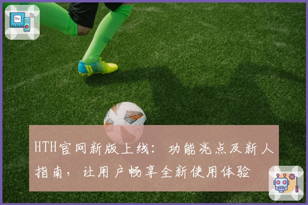 HTH官网新版上线:功能亮点及新人指南,让用户畅享全新使用体验