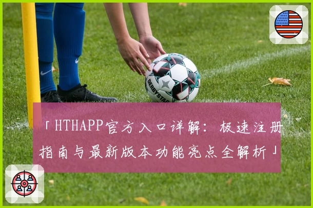 「HTHAPP官方入口详解：极速注册指南与最新版本功能亮点全解析」