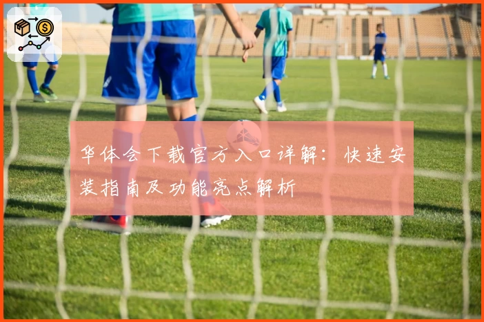 华体会下载官方入口详解:快速安装指南及功能亮点解析
