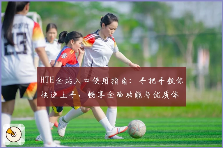 HTH全站入口使用指南：手把手教你快速上手，畅享全面功能与优质体验