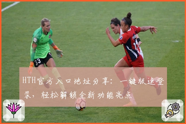 HTH官方入口地址分享：一键极速登录，轻松解锁全新功能亮点