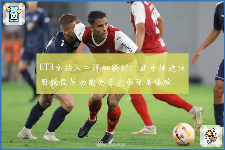 HTH全站入口详细解析：新手快速注册教程与功能亮点全面深度体验