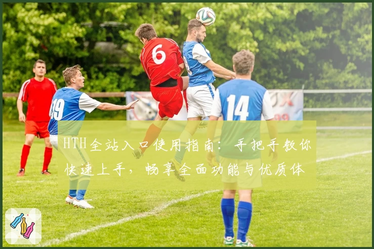 HTH全站入口使用指南：手把手教你快速上手，畅享全面功能与优质体验