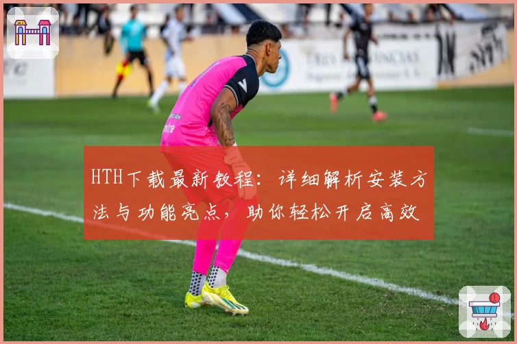 HTH下载最新教程:详细解析安装方法与功能亮点,助你轻松开启高效体验