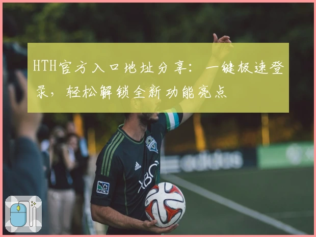 HTH官方入口地址分享：一键极速登录，轻松解锁全新功能亮点