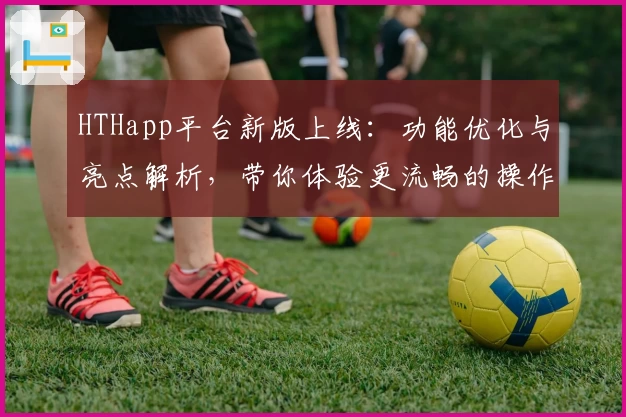 HTHapp平台新版上线：功能优化与亮点解析，带你体验更流畅的操作魅力