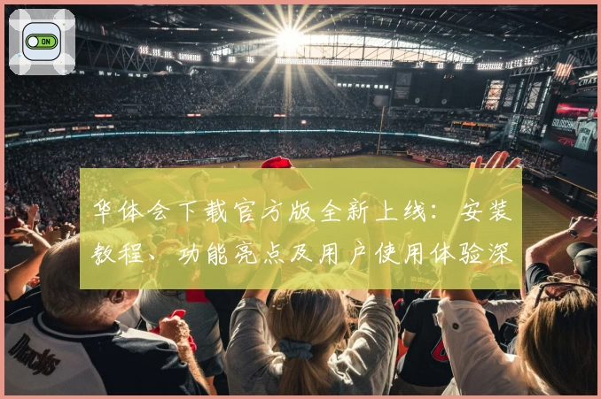 华体会下载官方版全新上线：安装教程、功能亮点及用户使用体验深度解析