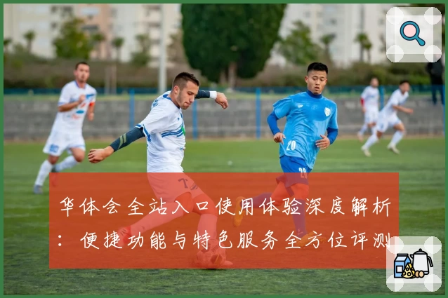 华体会全站入口使用体验深度解析：便捷功能与特色服务全方位评测