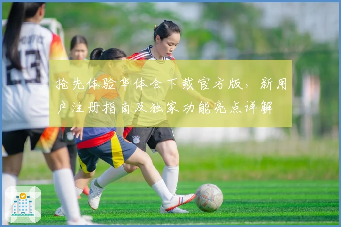 抢先体验华体会下载官方版，新用户注册指南及独家功能亮点详解