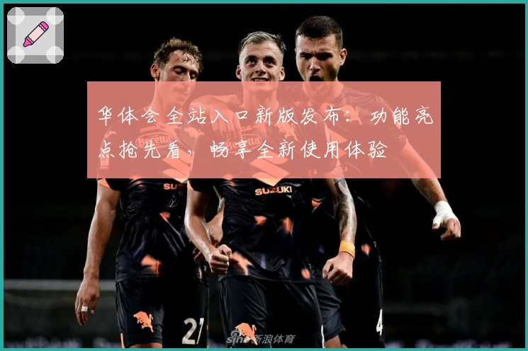 华体会全站入口新版发布：功能亮点抢先看，畅享全新使用体验