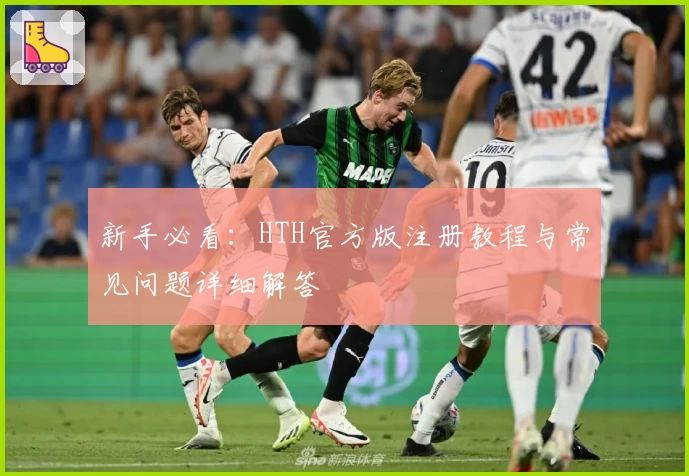 新手必看：HTH官方版注册教程与常见问题详细解答
