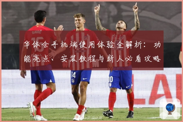 华体会手机端使用体验全解析：功能亮点、安装教程与新人必看攻略