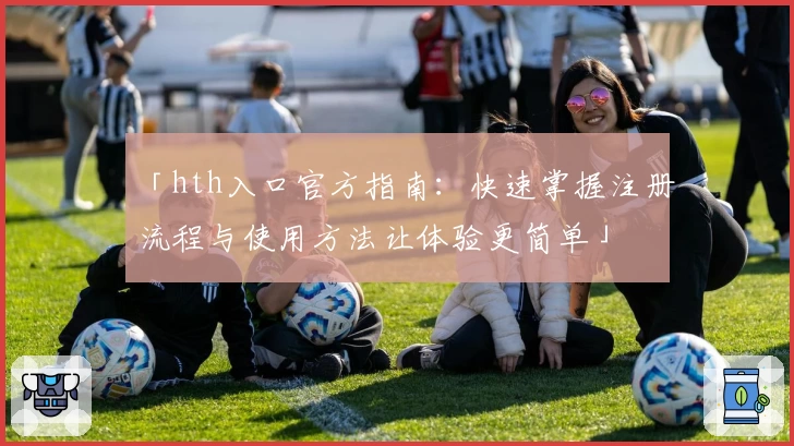 「hth入口官方指南：快速掌握注册流程与使用方法让体验更简单」