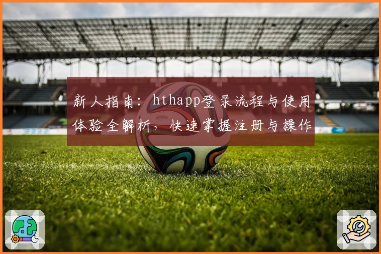 新人指南:hthapp登录流程与使用体验全解析,快速掌握注册与操作技巧