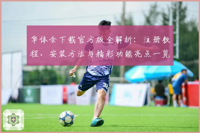 华体会下载官方版全解析：注册教程、安装方法与精彩功能亮点一览