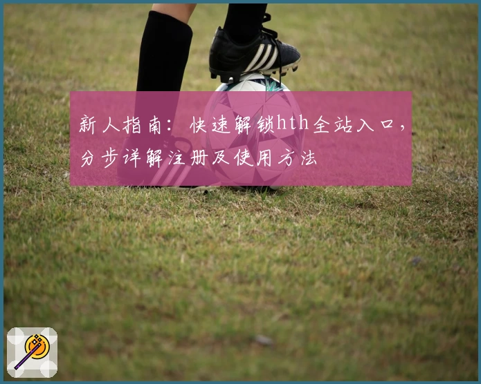新人指南：快速解锁hth全站入口，分步详解注册及使用方法