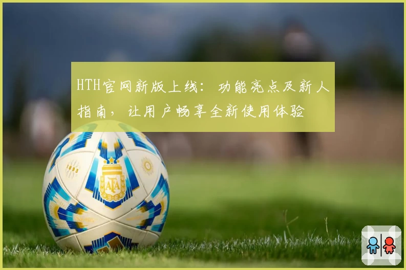 HTH官网新版上线:功能亮点及新人指南,让用户畅享全新使用体验